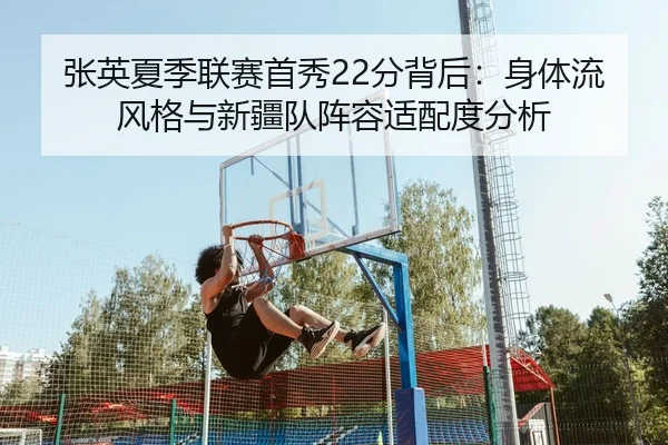 张英夏季联赛首秀22分背后：身体流风格与新疆队阵容适配度分析